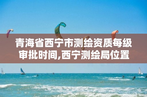 青海省西宁市测绘资质每级审批时间,西宁测绘局位置。