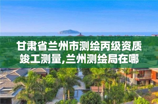 甘肃省兰州市测绘丙级资质竣工测量,兰州测绘局在哪儿