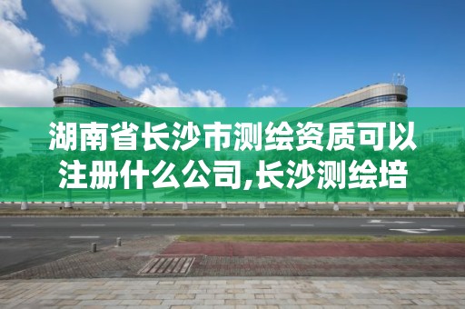 湖南省长沙市测绘资质可以注册什么公司,长沙测绘培训学校