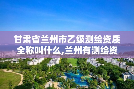 甘肃省兰州市乙级测绘资质全称叫什么,兰州有测绘资质的公司有