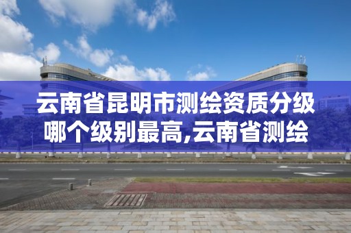 云南省昆明市测绘资质分级哪个级别最高,云南省测绘资质单位