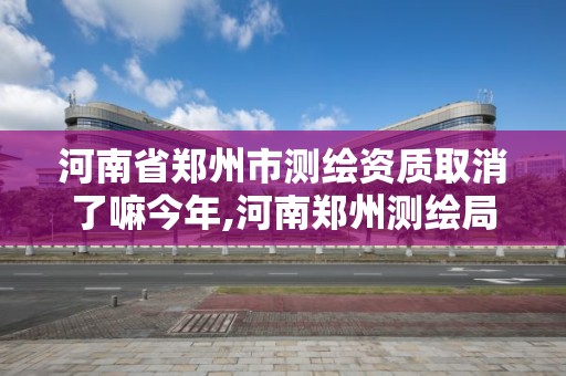 河南省郑州市测绘资质取消了嘛今年,河南郑州测绘局