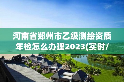 河南省郑州市乙级测绘资质年检怎么办理2023(实时/更新中)