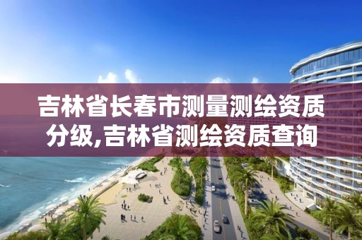 吉林省长春市测量测绘资质分级,吉林省测绘资质查询