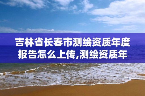 吉林省长春市测绘资质年度报告怎么上传,测绘资质年报系统。