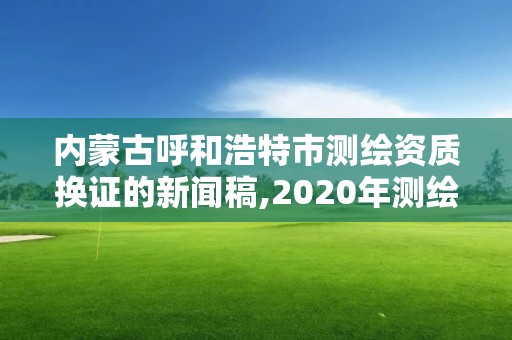 内蒙古呼和浩特市测绘资质换证的新闻稿,2020年测绘资质换证。