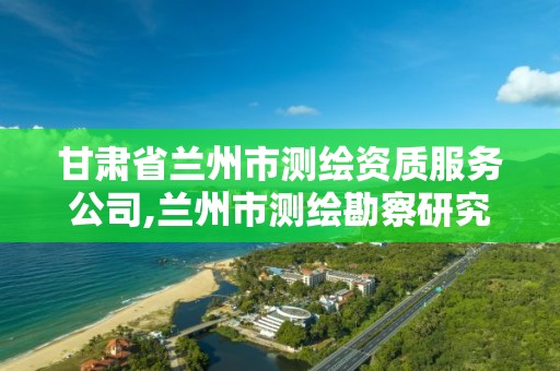 甘肃省兰州市测绘资质服务公司,兰州市测绘勘察研究院