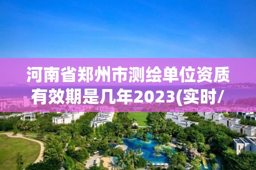 河南省郑州市测绘单位资质有效期是几年2023(实时/更新中)