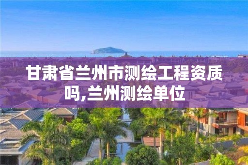 甘肃省兰州市测绘工程资质吗,兰州测绘单位