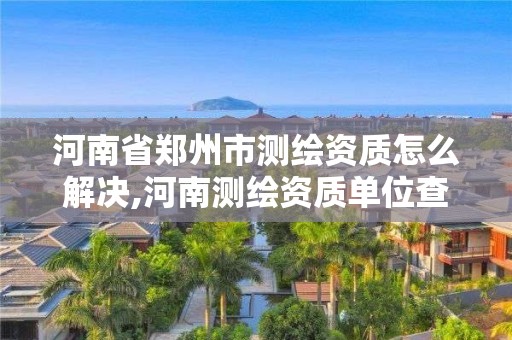 河南省郑州市测绘资质怎么解决,河南测绘资质单位查询