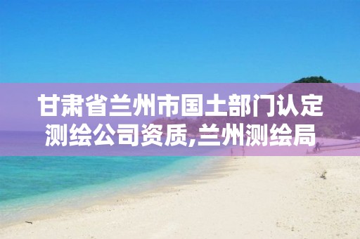 甘肃省兰州市国土部门认定测绘公司资质,兰州测绘局在哪儿