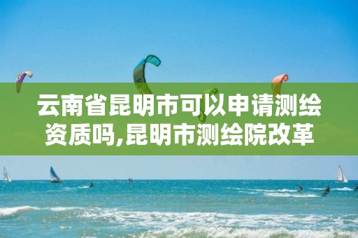 云南省昆明市可以申请测绘资质吗,昆明市测绘院改革