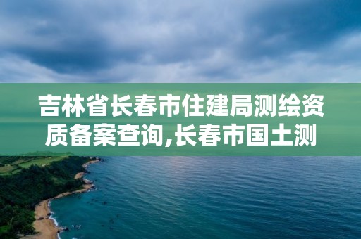 吉林省长春市住建局测绘资质备案查询,长春市国土测绘院电话。