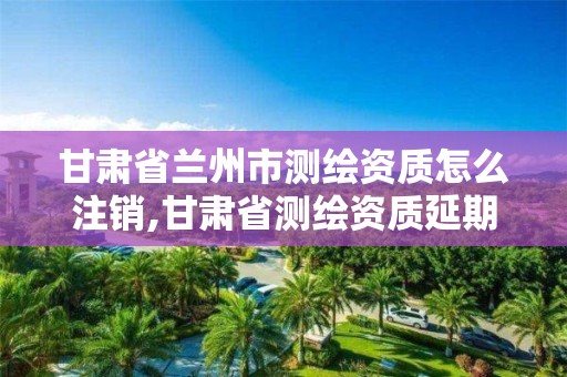 甘肃省兰州市测绘资质怎么注销,甘肃省测绘资质延期公告