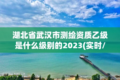 湖北省武汉市测绘资质乙级是什么级别的2023(实时/更新中)