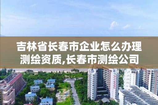 吉林省长春市企业怎么办理测绘资质,长春市测绘公司招聘。