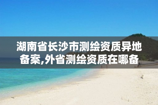 湖南省长沙市测绘资质异地备案,外省测绘资质在哪备案