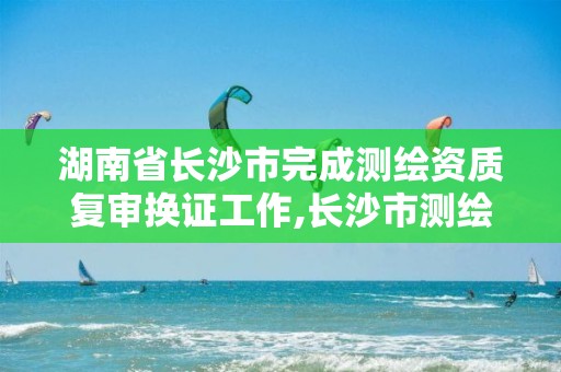 湖南省长沙市完成测绘资质复审换证工作,长沙市测绘资质单位名单