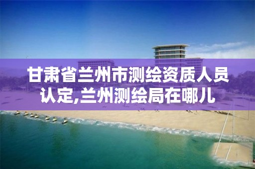 甘肃省兰州市测绘资质人员认定,兰州测绘局在哪儿