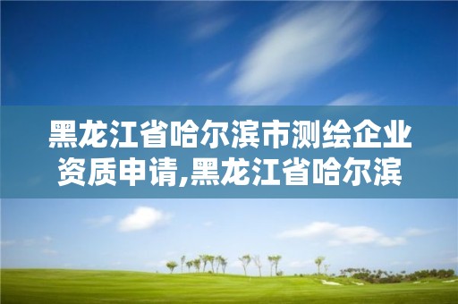 黑龙江省哈尔滨市测绘企业资质申请,黑龙江省哈尔滨市测绘局