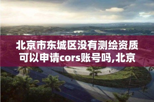 北京市东城区没有测绘资质可以申请cors账号吗,北京测绘资质证书代办。