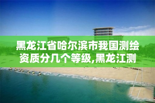 黑龙江省哈尔滨市我国测绘资质分几个等级,黑龙江测绘公司乙级资质。