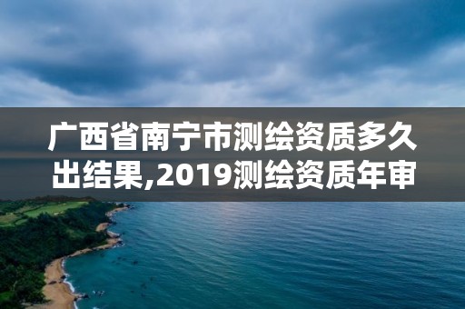 广西省南宁市测绘资质多久出结果,2019测绘资质年审政策