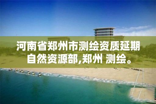 河南省郑州市测绘资质延期自然资源部,郑州 测绘。