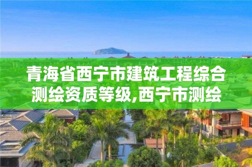 青海省西宁市建筑工程综合测绘资质等级,西宁市测绘院在哪里。