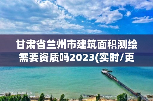 甘肃省兰州市建筑面积测绘需要资质吗2023(实时/更新中)