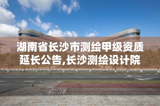 湖南省长沙市测绘甲级资质延长公告,长沙测绘设计院。