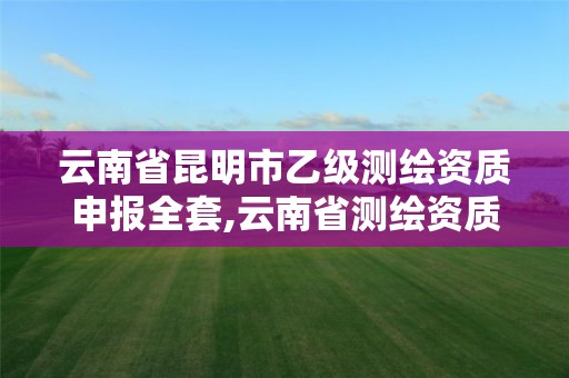 云南省昆明市乙级测绘资质申报全套,云南省测绘资质管理办法