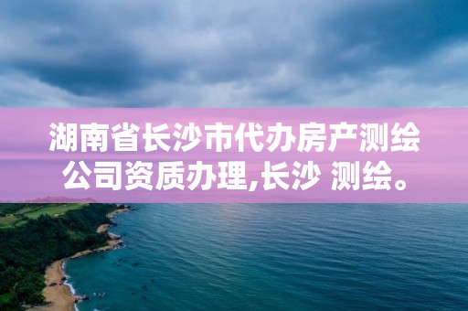 湖南省长沙市代办房产测绘公司资质办理,长沙 测绘。