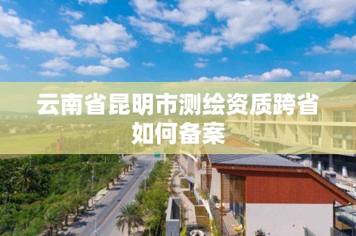 云南省昆明市测绘资质跨省如何备案