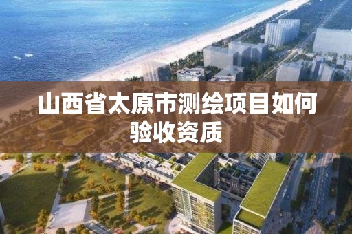 山西省太原市测绘项目如何验收资质