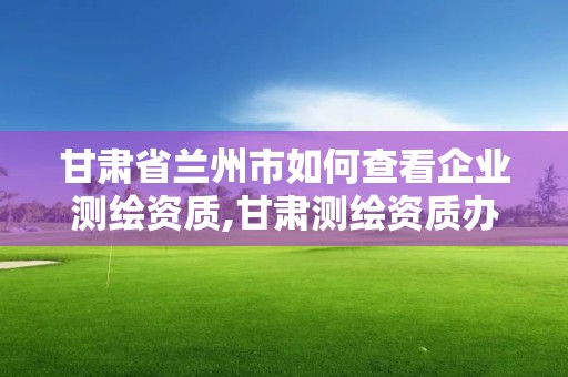 甘肃省兰州市如何查看企业测绘资质,甘肃测绘资质办理