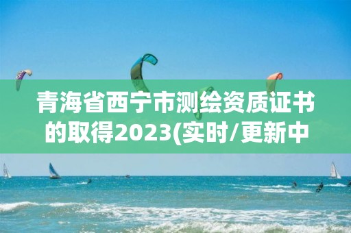 青海省西宁市测绘资质证书的取得2023(实时/更新中)