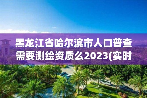 黑龙江省哈尔滨市人口普查需要测绘资质么2023(实时/更新中)