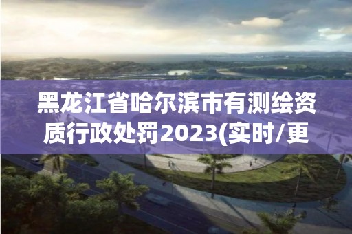 黑龙江省哈尔滨市有测绘资质行政处罚2023(实时/更新中)