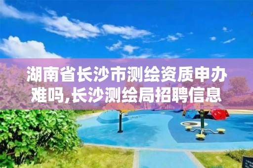 湖南省长沙市测绘资质申办难吗,长沙测绘局招聘信息