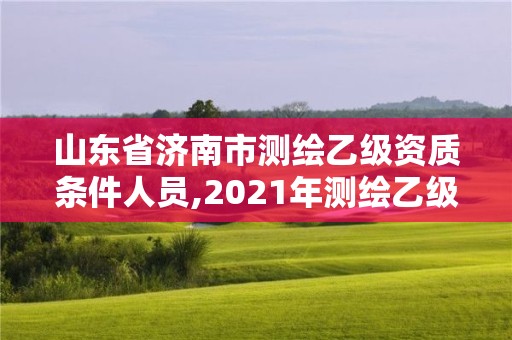 山东省济南市测绘乙级资质条件人员,2021年测绘乙级资质申报制度