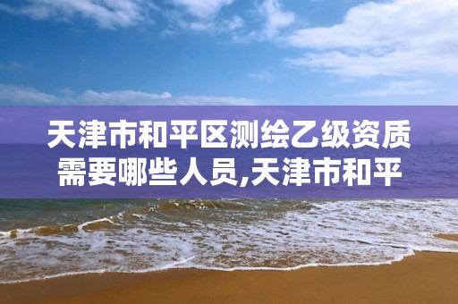 天津市和平区测绘乙级资质需要哪些人员,天津市和平区测绘乙级资质需要哪些人员。