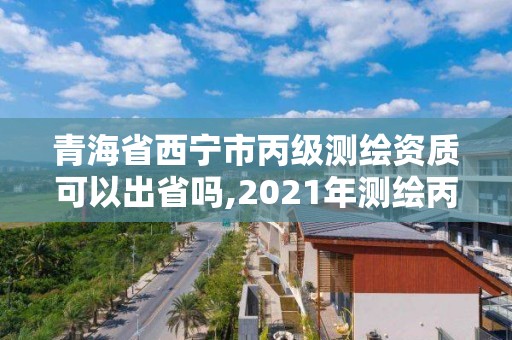 青海省西宁市丙级测绘资质可以出省吗,2021年测绘丙级资质申报条件