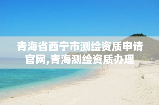 青海省西宁市测绘资质申请官网,青海测绘资质办理