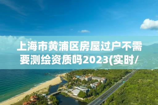 上海市黄浦区房屋过户不需要测绘资质吗2023(实时/更新中)