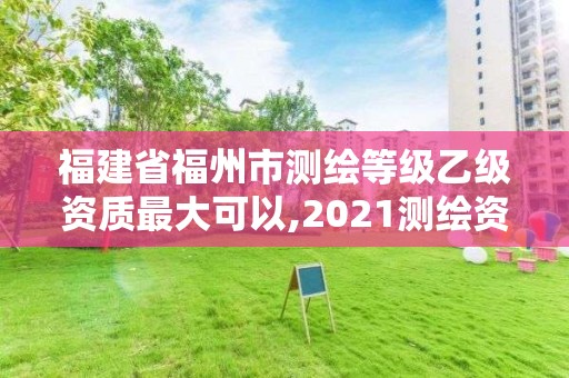 福建省福州市测绘等级乙级资质最大可以,2021测绘资质延期公告福建省