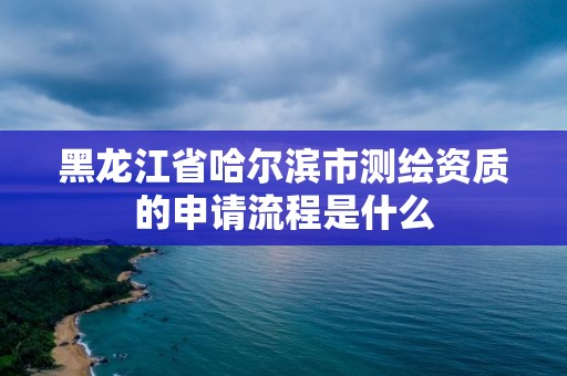 黑龙江省哈尔滨市测绘资质的申请流程是什么