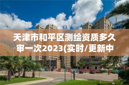 天津市和平区测绘资质多久审一次2023(实时/更新中)