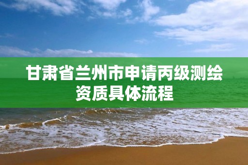 甘肃省兰州市申请丙级测绘资质具体流程