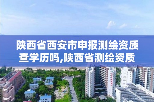 陕西省西安市申报测绘资质查学历吗,陕西省测绘资质延期公告